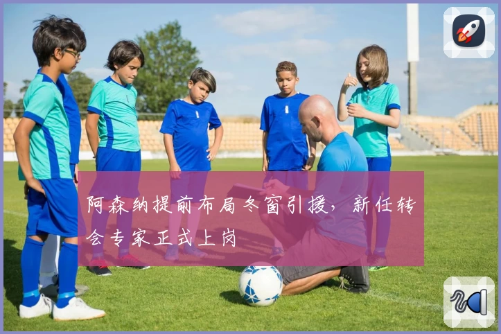 阿森纳提前布局冬窗引援，新任转会专家正式上岗