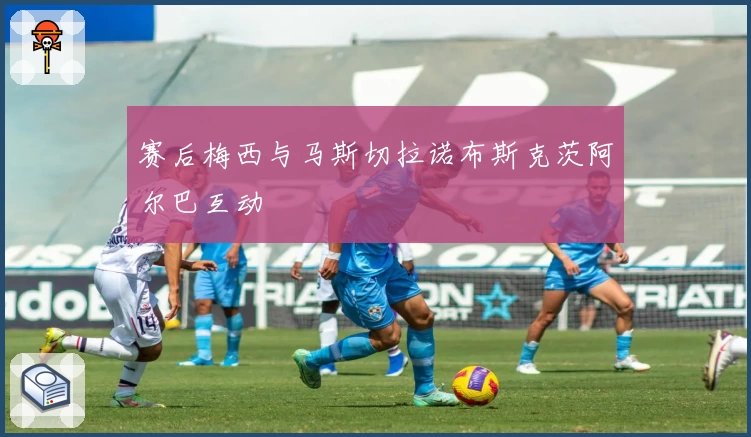 赛后梅西与马斯切拉诺布斯克茨阿尔巴互动