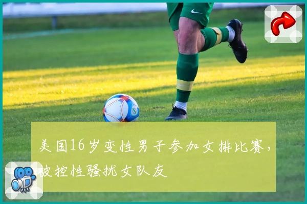 美国16岁变性男子参加女排比赛，被控性骚扰女队友
