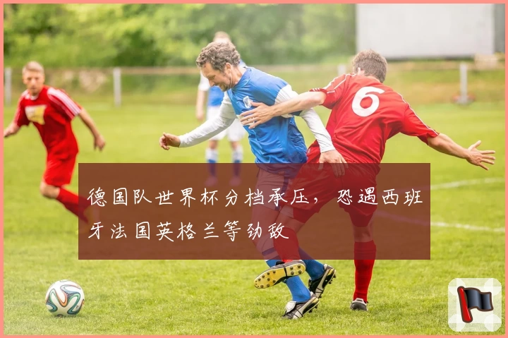 德国队世界杯分档承压,恐遇西班牙法国英格兰等劲敌