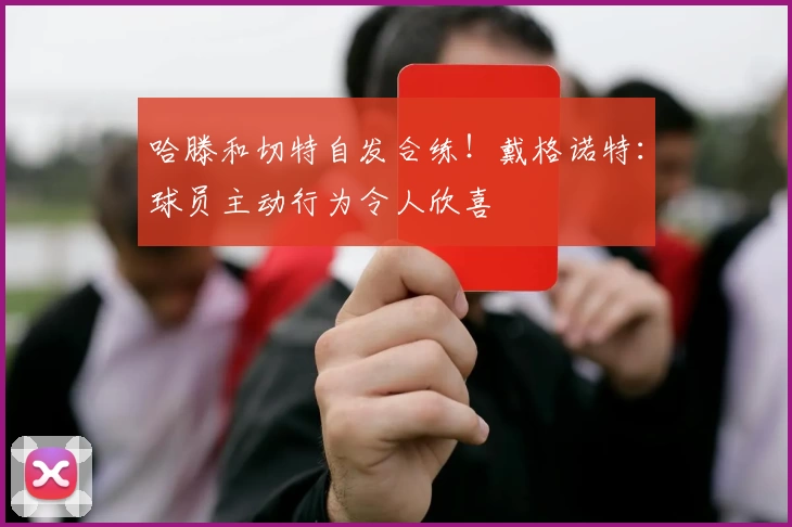 哈滕和切特自发合练！戴格诺特：球员主动行为令人欣喜