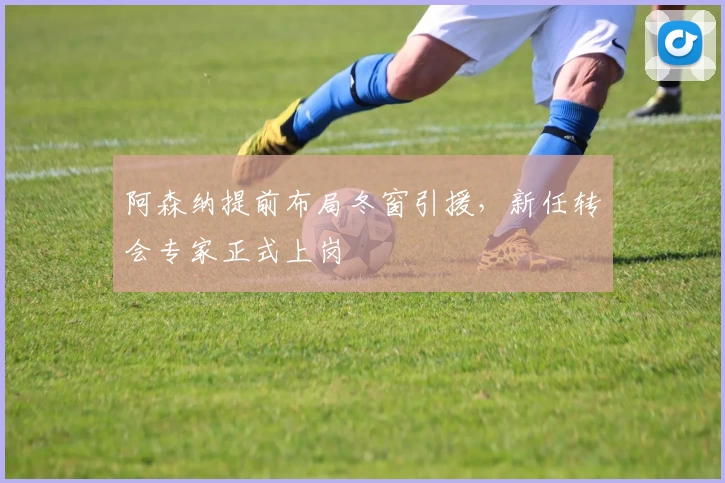 阿森纳提前布局冬窗引援，新任转会专家正式上岗