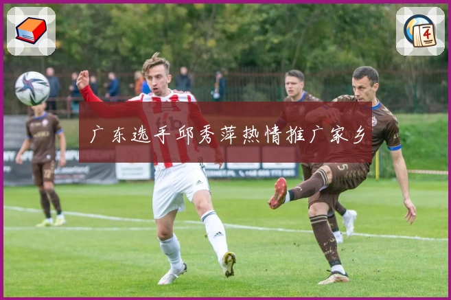 广东选手邱秀萍热情推广家乡