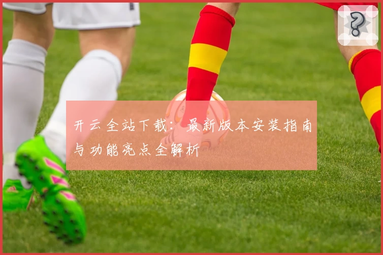 开云全站下载：最新版本安装指南与功能亮点全解析