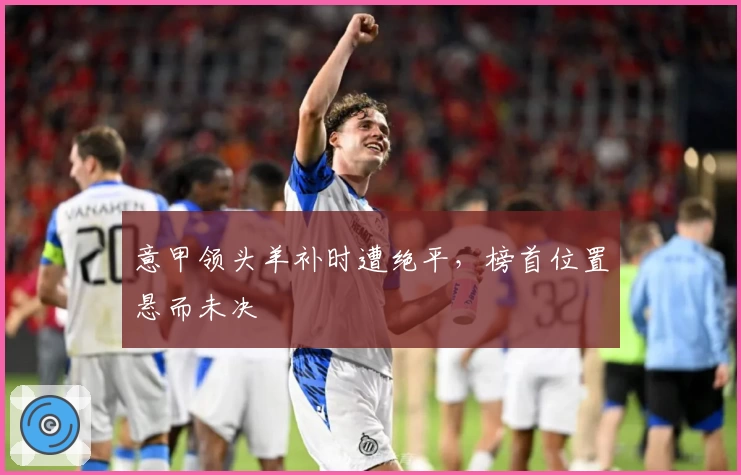 意甲领头羊补时遭绝平，榜首位置悬而未决