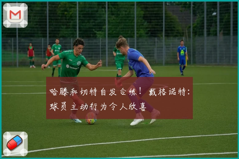 哈滕和切特自发合练！戴格诺特：球员主动行为令人欣喜