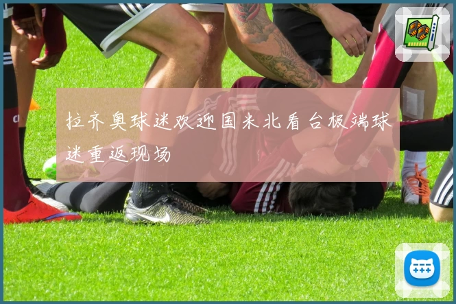 拉齐奥球迷欢迎国米北看台极端球迷重返现场